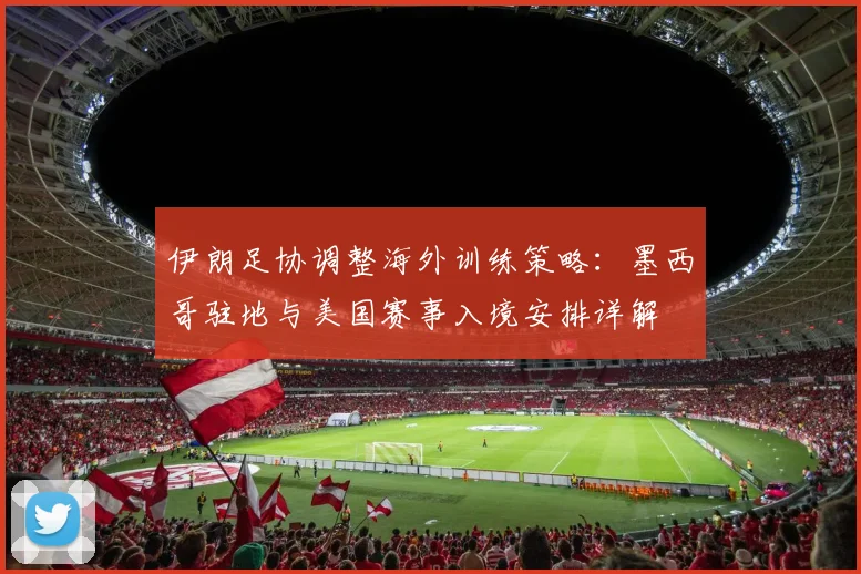 伊朗足协调整海外训练策略:墨西哥驻地与美国赛事入境安排详解